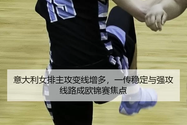 意大利女排主攻变线增多，一传稳定与强攻线路成欧锦赛焦点